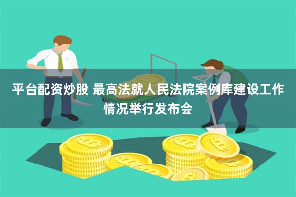 平台配资炒股 最高法就人民法院案例库建设工作情况举行发布会