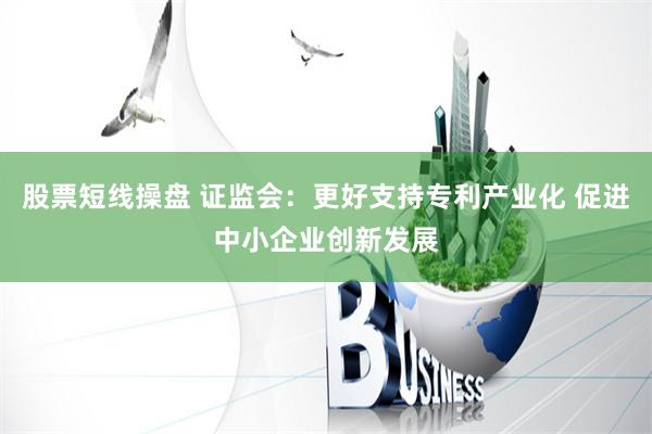 股票短线操盘 证监会：更好支持专利产业化 促进中小企业创新发展