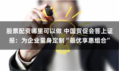 股票配资哪里可以做 中国贸促会答上证报：为企业量身定制“最优享惠组合”