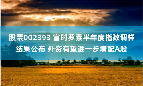 股票002393 富时罗素半年度指数调样结果公布 外资有望进一步增配A股