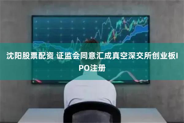 沈阳股票配资 证监会同意汇成真空深交所创业板IPO注册