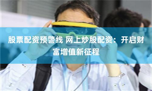 股票配资预警线 网上炒股配资：开启财富增值新征程