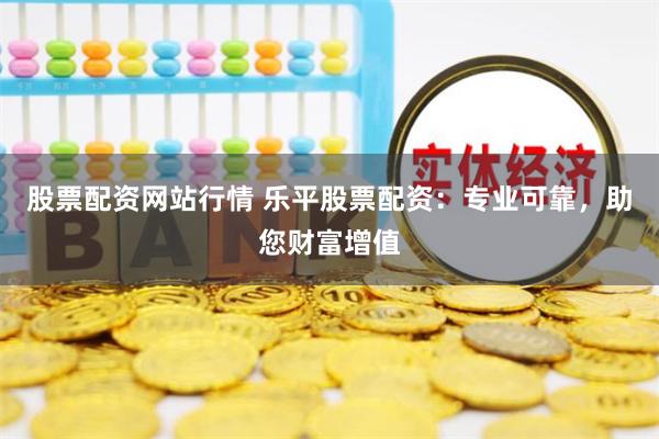 股票配资网站行情 乐平股票配资：专业可靠，助您财富增值
