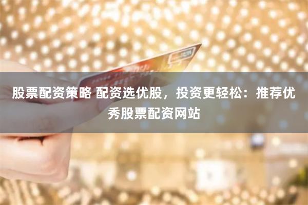 股票配资策略 配资选优股，投资更轻松：推荐优秀股票配资网站