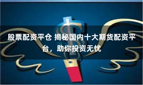 股票配资平仓 揭秘国内十大期货配资平台，助你投资无忧