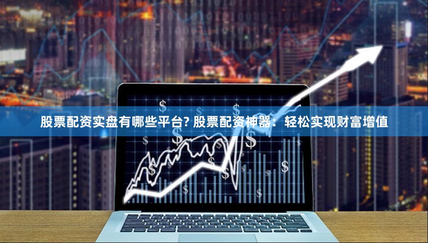 股票配资实盘有哪些平台? 股票配资神器：轻松实现财富增值