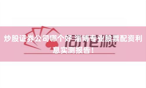 炒股证券公司哪个好 淄博专业股票配资利息实测报告！