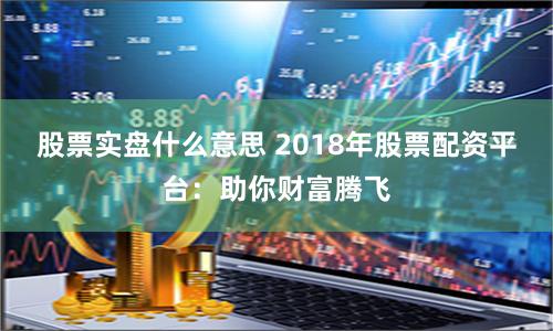 股票实盘什么意思 2018年股票配资平台：助你财富腾飞