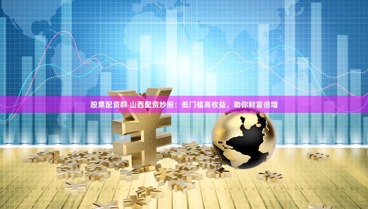 股票配资群 山西配资炒股：低门槛高收益，助你财富倍增