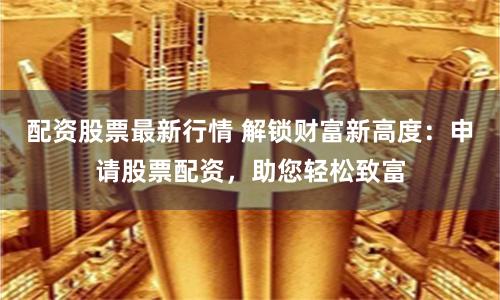 配资股票最新行情 解锁财富新高度：申请股票配资，助您轻松致富