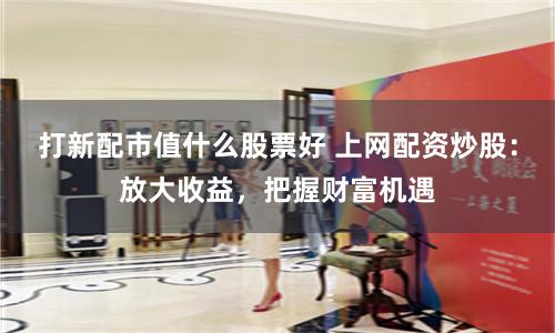 打新配市值什么股票好 上网配资炒股：放大收益，把握财富机遇