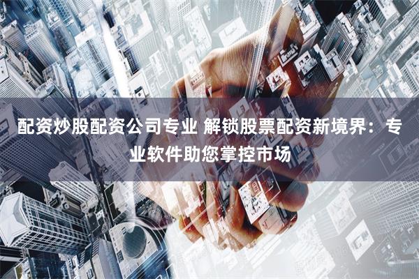 配资炒股配资公司专业 解锁股票配资新境界：专业软件助您掌控市场