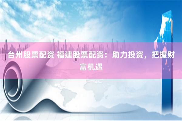 台州股票配资 福建股票配资：助力投资，把握财富机遇