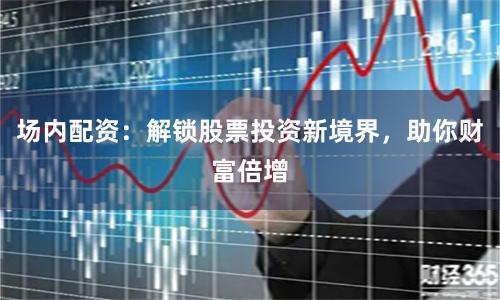 场内配资：解锁股票投资新境界，助你财富倍增