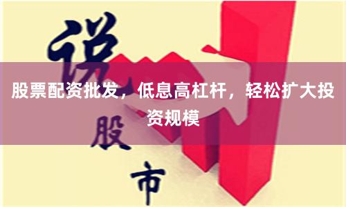 股票配资批发，低息高杠杆，轻松扩大投资规模