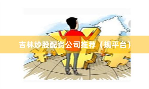 吉林炒股配资公司推荐（规平台）