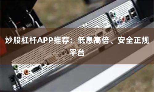 炒股杠杆APP推荐：低息高倍、安全正规平台