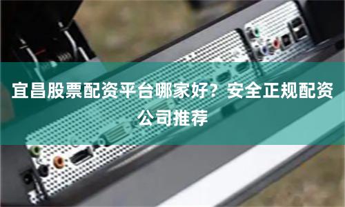 宜昌股票配资平台哪家好？安全正规配资公司推荐